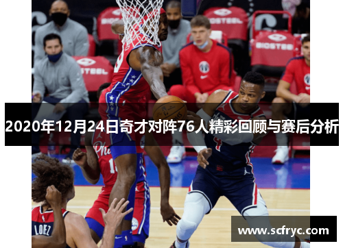 2020年12月24日奇才对阵76人精彩回顾与赛后分析