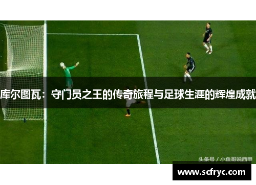 库尔图瓦：守门员之王的传奇旅程与足球生涯的辉煌成就